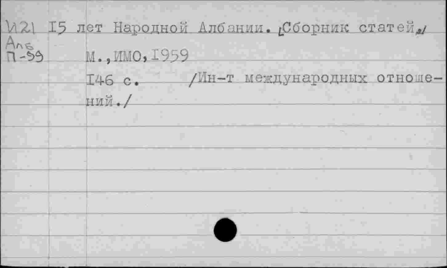 ﻿,М2Д 15 лет Народной Албании. ^СборниК-Хтатейд/
П-*>3.	._Ц.,ШО,±9>9
____146 с. ____/Ин-т международных отноше-
---------НИЙ./----------------------------------